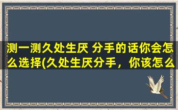 测一测久处生厌 分手的话你会怎么选择(久处生厌分手，你该怎么选择？为你解析分手的正确姿势！)